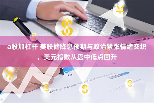 a股加杠杆 美联储降息预期与政治紧张情绪交织，美元指数从盘中低点回升