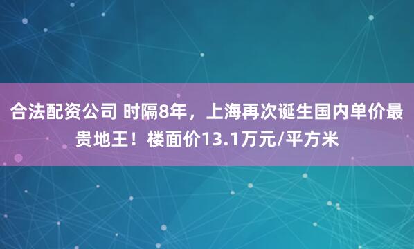 合法配资公司 时隔8年，上海再次诞生国内单价最贵地王！楼面价13.1万元/平方米