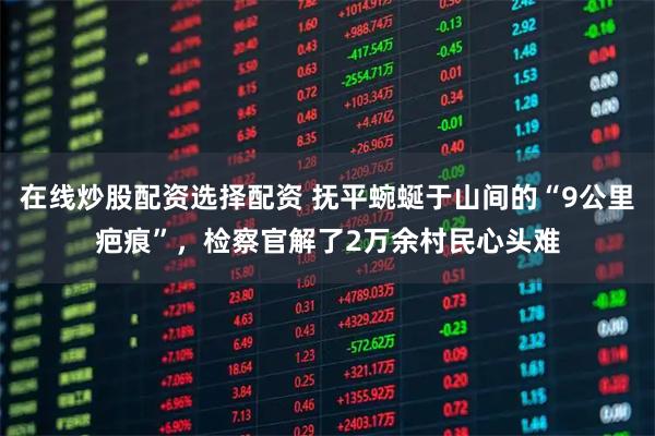 在线炒股配资选择配资 抚平蜿蜒于山间的“9公里疤痕”，检察官解了2万余村民心头难