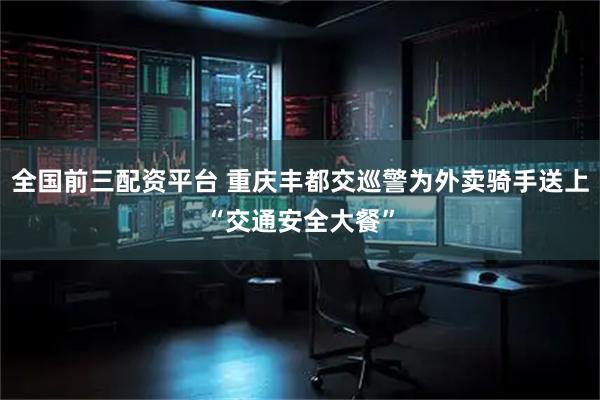 全国前三配资平台 重庆丰都交巡警为外卖骑手送上“交通安全大餐”