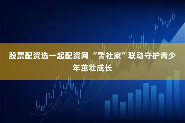 股票配资选一起配资网 “警社家”联动守护青少年茁壮成长