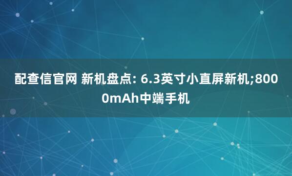 配查信官网 新机盘点: 6.3英寸小直屏新机;8000mAh中端手机