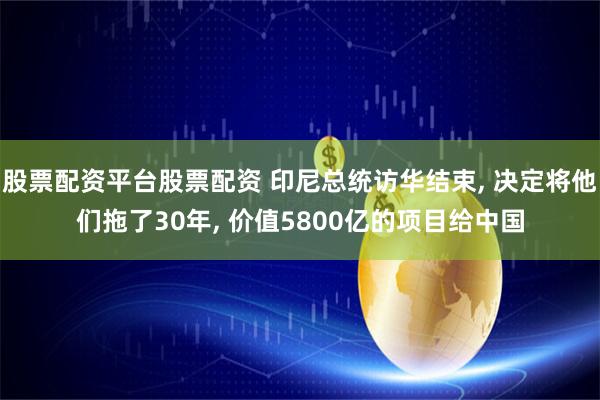 股票配资平台股票配资 印尼总统访华结束, 决定将他们拖了30年, 价值5800亿的项目给中国