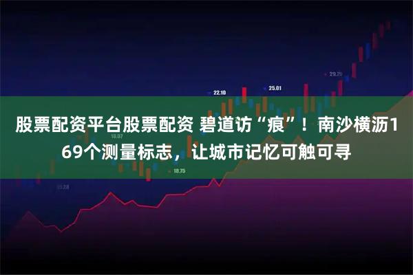 股票配资平台股票配资 碧道访“痕”！南沙横沥169个测量标志，让城市记忆可触可寻