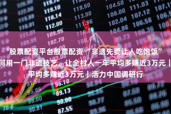 股票配资平台股票配资 “非遗先要让人吃饱饭”，绵竹年画村如何用一门非遗技艺，让全村人一年平均多赚近3万元｜活力中国调研行
