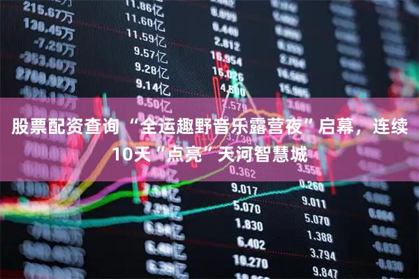 股票配资查询 “全运趣野音乐露营夜”启幕，连续10天“点亮”天河智慧城