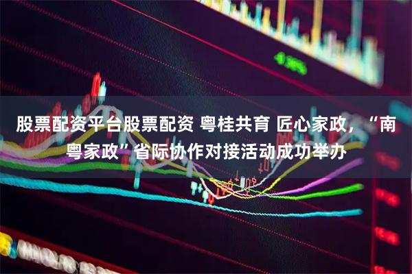 股票配资平台股票配资 粤桂共育 匠心家政，“南粤家政”省际协作对接活动成功举办