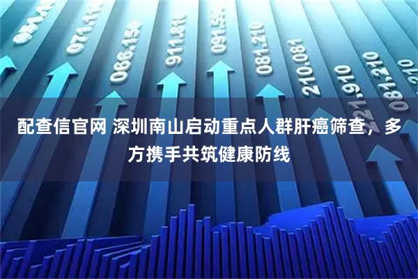 配查信官网 深圳南山启动重点人群肝癌筛查，多方携手共筑健康防线