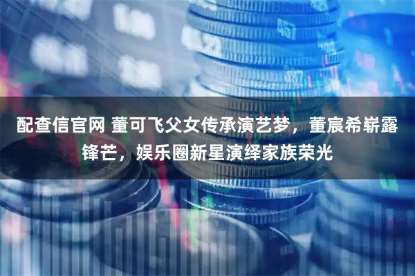 配查信官网 董可飞父女传承演艺梦，董宸希崭露锋芒，娱乐圈新星演绎家族荣光