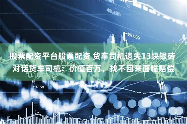 股票配资平台股票配资 货车司机遗失13块银砖 对话货车司机：价值百万，找不回来面临赔偿