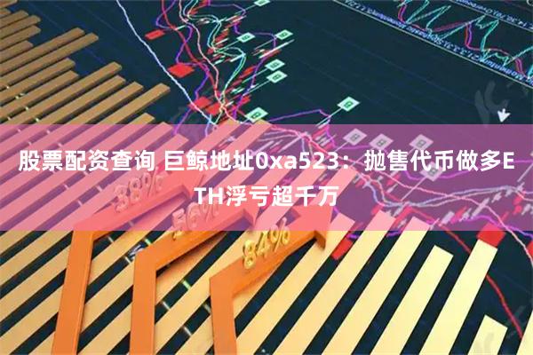 股票配资查询 巨鲸地址0xa523：抛售代币做多ETH浮亏超千万