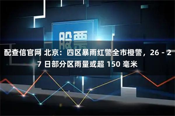 配查信官网 北京：四区暴雨红警全市橙警，26 - 27 日部分区雨量或超 150 毫米