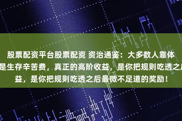 股票配资平台股票配资 资治通鉴：大多数人靠体力、时间换的，不过是生存辛苦费，真正的高阶收益，是你把规则吃透之后最微不足道的奖励！