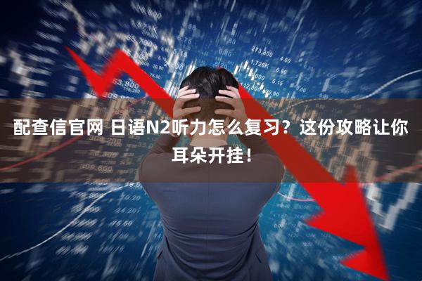 配查信官网 日语N2听力怎么复习？这份攻略让你耳朵开挂！