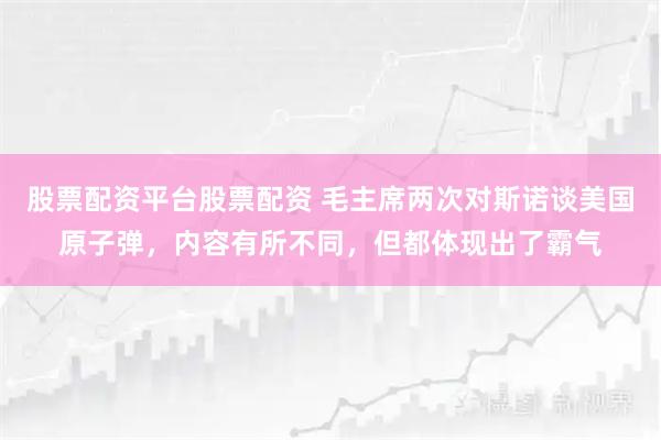 股票配资平台股票配资 毛主席两次对斯诺谈美国原子弹，内容有所不同，但都体现出了霸气