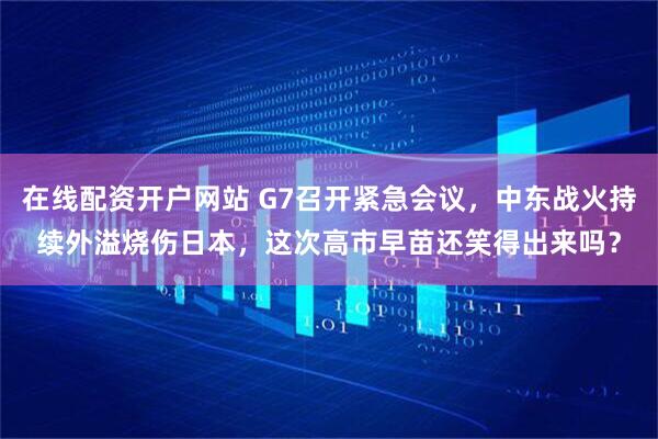 在线配资开户网站 G7召开紧急会议，中东战火持续外溢烧伤日本，这次高市早苗还笑得出来吗？