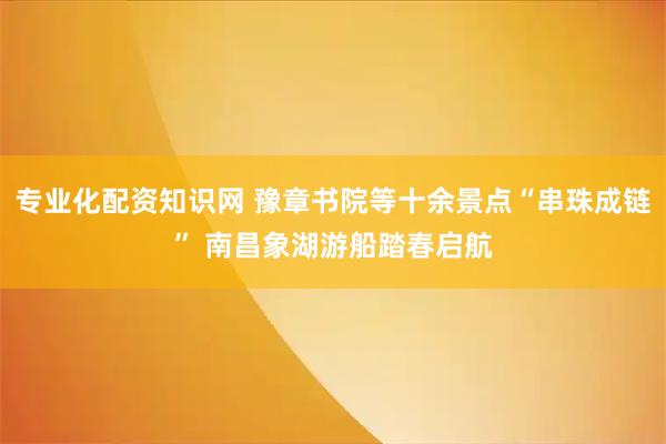 专业化配资知识网 豫章书院等十余景点“串珠成链” 南昌象湖游船踏春启航