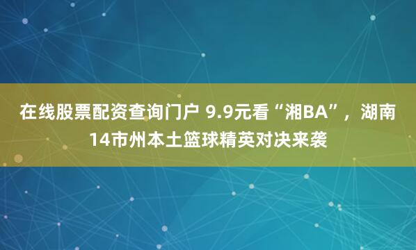 在线股票配资查询门户 9.9元看“湘BA”，湖南14市州本土篮球精英对决来袭